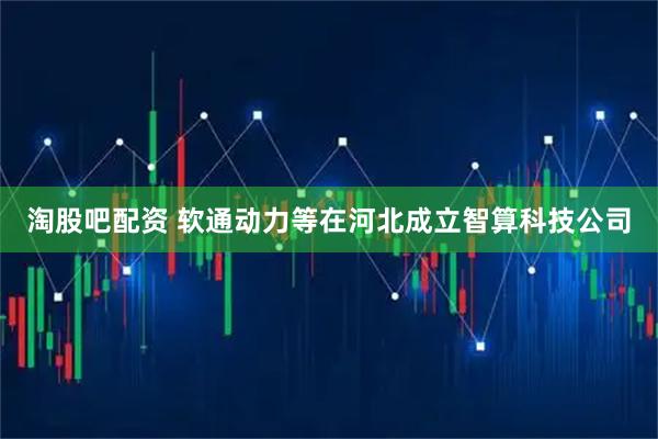 淘股吧配资 软通动力等在河北成立智算科技公司