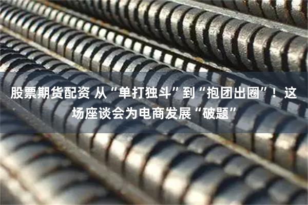 股票期货配资 从“单打独斗”到“抱团出圈”！这场座谈会为电商发展“破题”