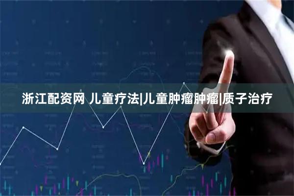 浙江配资网 儿童疗法|儿童肿瘤肿瘤|质子治疗