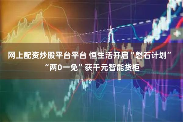 网上配资炒股平台平台 恒生活开启“磐石计划” “两0一免”获千元智能货柜