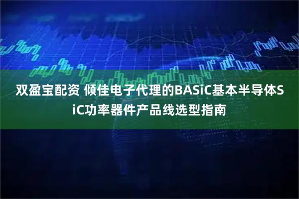 双盈宝配资 倾佳电子代理的BASiC基本半导体SiC功率器件产品线选型指南