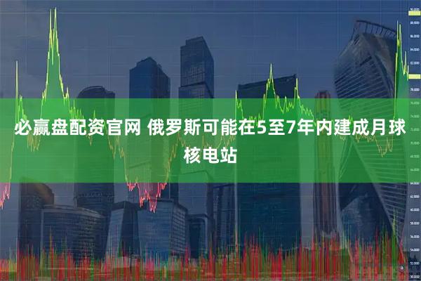 必赢盘配资官网 俄罗斯可能在5至7年内建成月球核电站