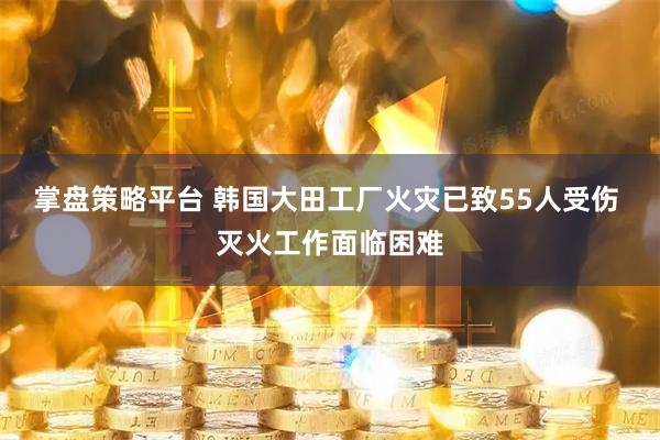 掌盘策略平台 韩国大田工厂火灾已致55人受伤 灭火工作面临困难