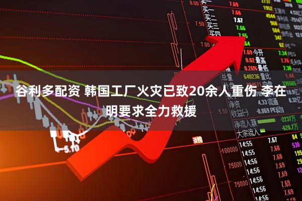 谷利多配资 韩国工厂火灾已致20余人重伤 李在明要求全力救援