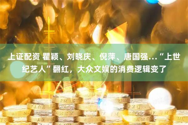 上证配资 瞿颖、刘晓庆、倪萍、唐国强…“上世纪艺人”翻红，大众文娱的消费逻辑变了