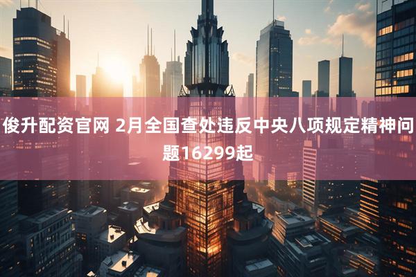 俊升配资官网 2月全国查处违反中央八项规定精神问题16299起