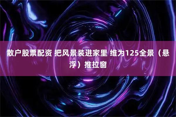 散户股票配资 把风景装进家里 维为125全景（悬浮）推拉窗