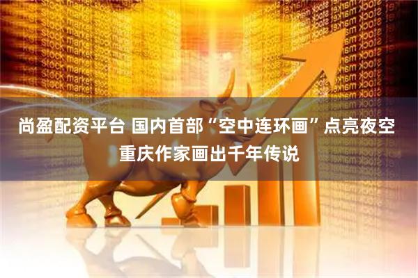 尚盈配资平台 国内首部“空中连环画”点亮夜空 重庆作家画出千年传说