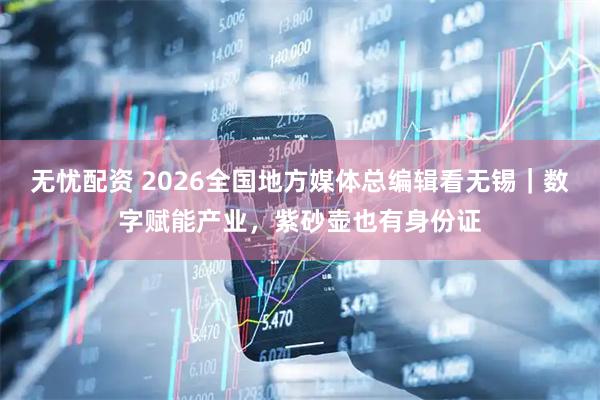 无忧配资 2026全国地方媒体总编辑看无锡｜数字赋能产业，紫砂壶也有身份证