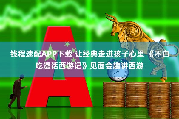 钱程速配APP下载 让经典走进孩子心里 《不白吃漫话西游记》见面会趣讲西游