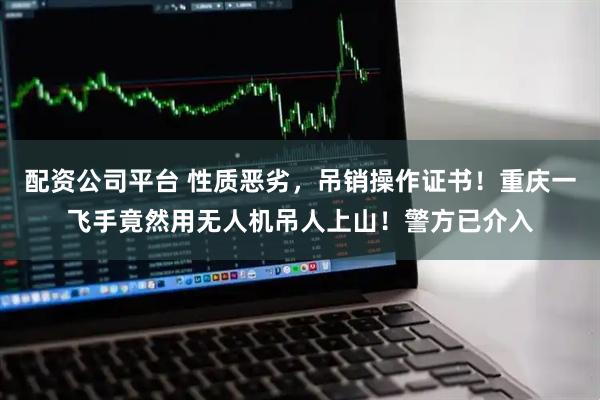 配资公司平台 性质恶劣，吊销操作证书！重庆一飞手竟然用无人机吊人上山！警方已介入