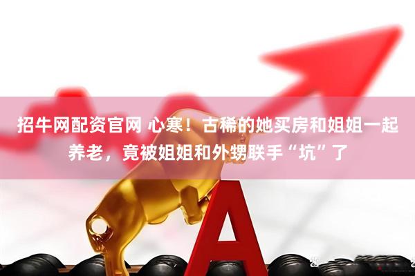 招牛网配资官网 心寒！古稀的她买房和姐姐一起养老，竟被姐姐和外甥联手“坑”了