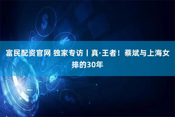富民配资官网 独家专访丨真·王者！蔡斌与上海女排的30年