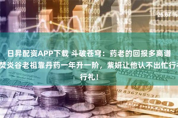日昇配资APP下载 斗破苍穹：药老的回报多离谱？焚炎谷老祖靠丹药一年升一阶，紫妍让他认不出忙行礼！