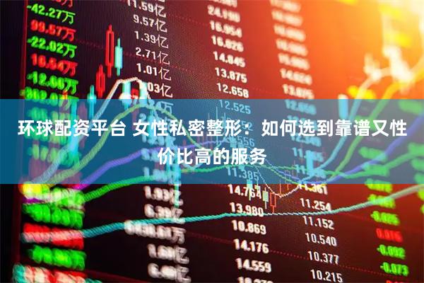 环球配资平台 女性私密整形：如何选到靠谱又性价比高的服务