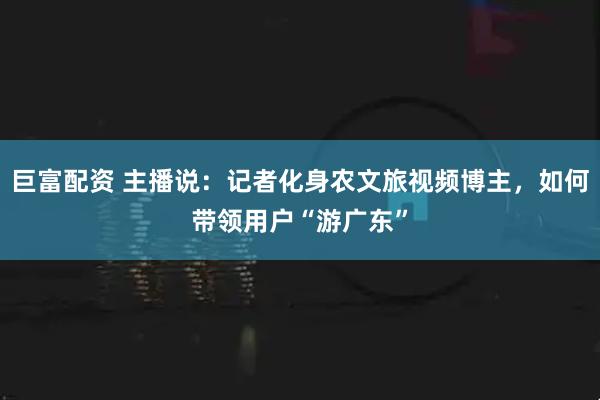 巨富配资 主播说：记者化身农文旅视频博主，如何带领用户“游广东”