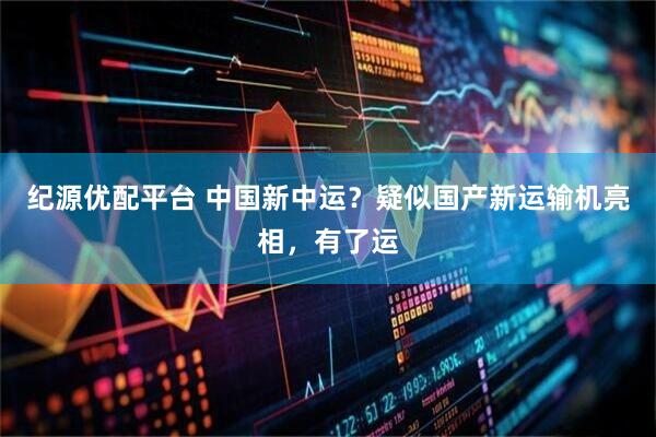 纪源优配平台 中国新中运？疑似国产新运输机亮相，有了运