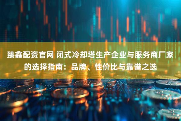 臻鑫配资官网 闭式冷却塔生产企业与服务商厂家的选择指南：品牌、性价比与靠谱之选