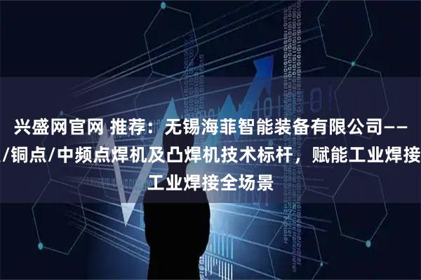 兴盛网官网 推荐：无锡海菲智能装备有限公司——银触点/铜点/中频点焊机及凸焊机技术标杆，赋能工业焊接全场景