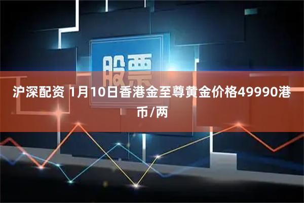 沪深配资 1月10日香港金至尊黄金价格49990港币/两