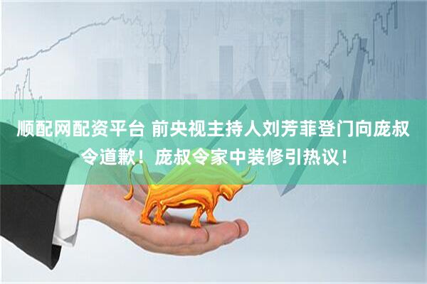 顺配网配资平台 前央视主持人刘芳菲登门向庞叔令道歉！庞叔令家中装修引热议！