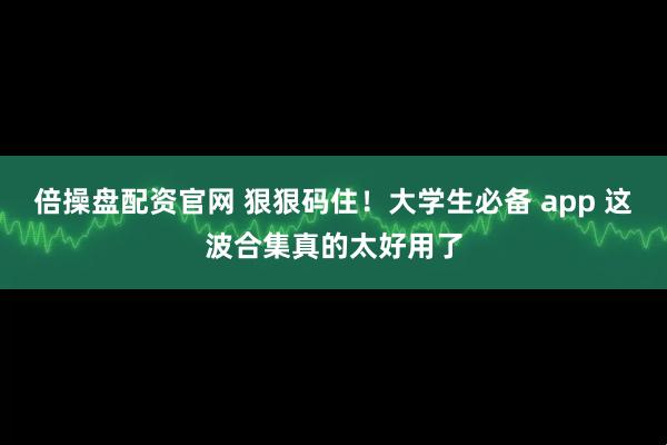 倍操盘配资官网 狠狠码住！大学生必备 app 这波合集真的太好用了