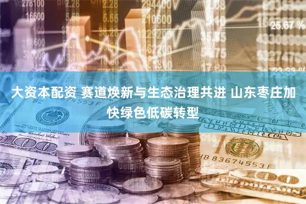 大资本配资 赛道焕新与生态治理共进 山东枣庄加快绿色低碳转型