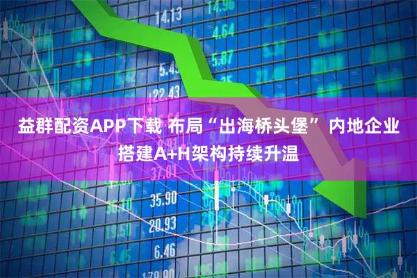 益群配资APP下载 布局“出海桥头堡” 内地企业搭建A+H架构持续升温